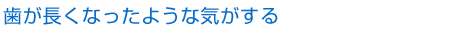 歯が長くなったような気がする
